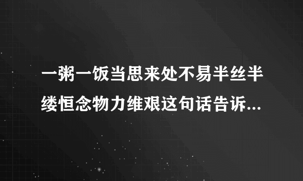 一粥一饭当思来处不易半丝半缕恒念物力维艰这句话告诉我们一个什么道理？