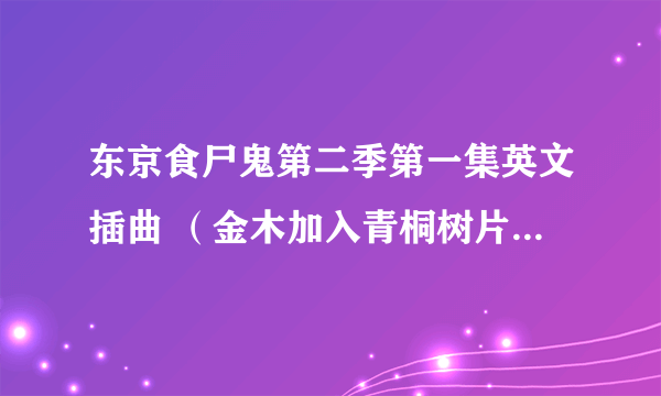 东京食尸鬼第二季第一集英文插曲 （金木加入青桐树片尾插曲背景音乐）求歌曲链接 谢谢各位 哥哥