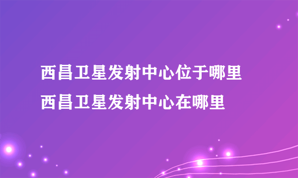 西昌卫星发射中心位于哪里 西昌卫星发射中心在哪里