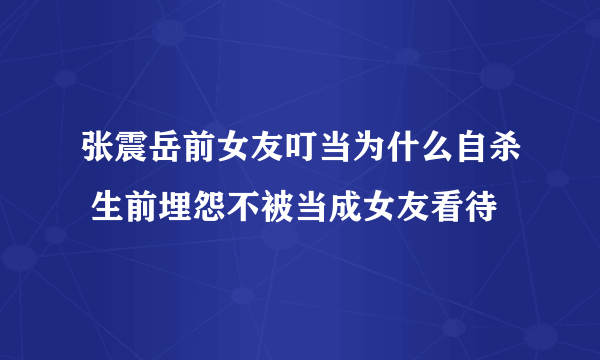 张震岳前女友叮当为什么自杀 生前埋怨不被当成女友看待