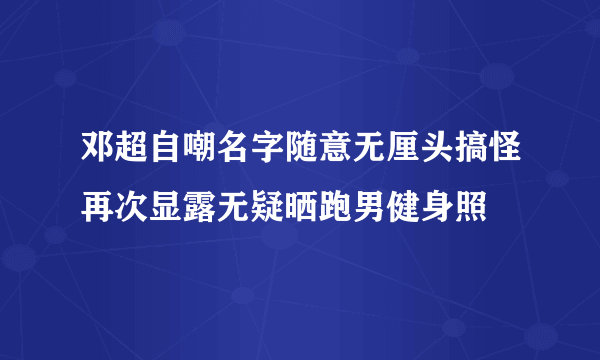 邓超自嘲名字随意无厘头搞怪再次显露无疑晒跑男健身照