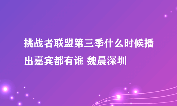 挑战者联盟第三季什么时候播出嘉宾都有谁 魏晨深圳