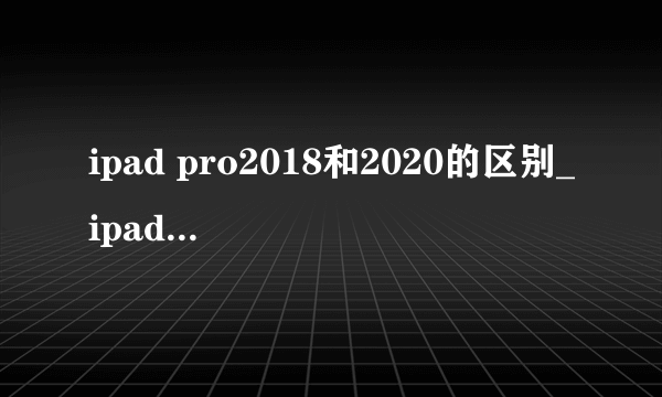 ipad pro2018和2020的区别_ipad pro2020和2018哪个好