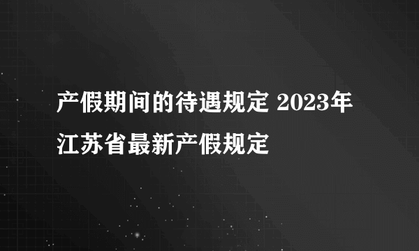 产假期间的待遇规定 2023年江苏省最新产假规定