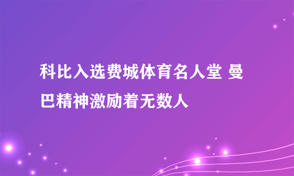 科比入选费城体育名人堂 曼巴精神激励着无数人