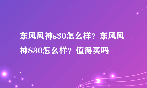 东风风神s30怎么样？东风风神S30怎么样？值得买吗