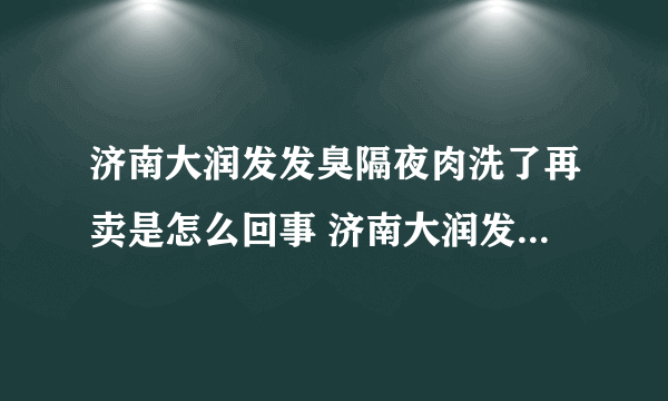 济南大润发发臭隔夜肉洗了再卖是怎么回事 济南大润发发臭隔夜肉洗了再卖是什么情况