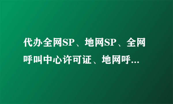 代办全网SP、地网SP、全网呼叫中心许可证、地网呼叫中心许可证？