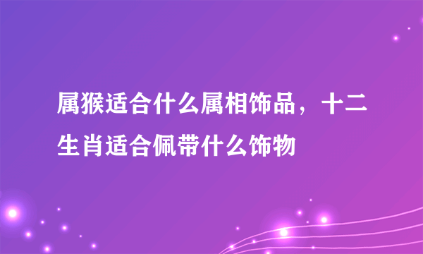 属猴适合什么属相饰品，十二生肖适合佩带什么饰物