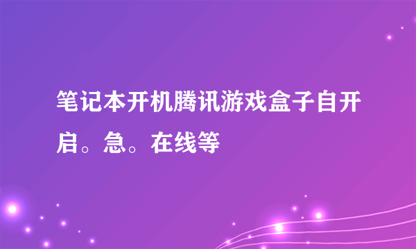 笔记本开机腾讯游戏盒子自开启。急。在线等