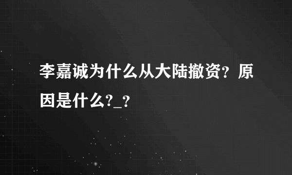 李嘉诚为什么从大陆撤资？原因是什么?_？