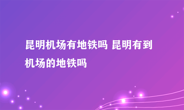 昆明机场有地铁吗 昆明有到机场的地铁吗