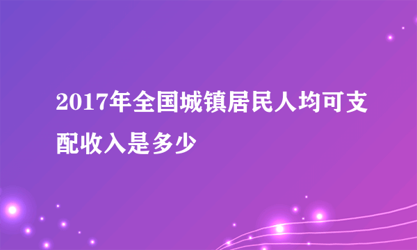 2017年全国城镇居民人均可支配收入是多少