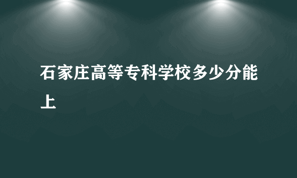 石家庄高等专科学校多少分能上