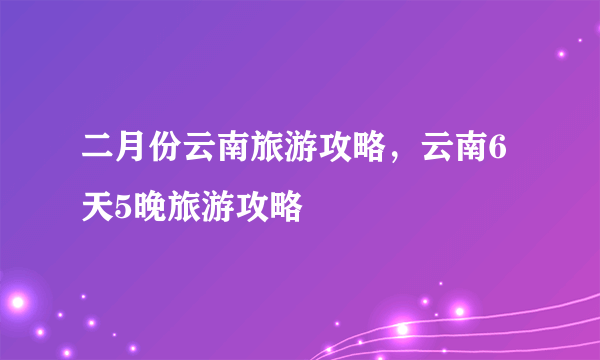 二月份云南旅游攻略，云南6天5晚旅游攻略