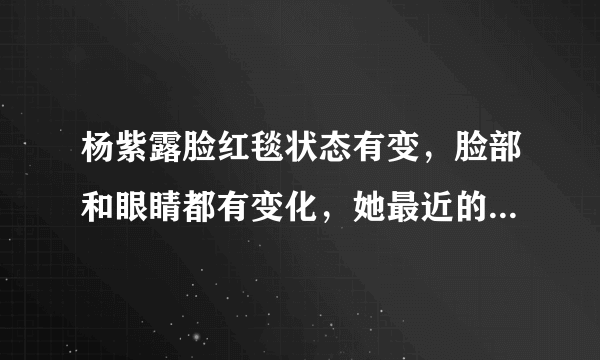 杨紫露脸红毯状态有变，脸部和眼睛都有变化，她最近的状态如何？