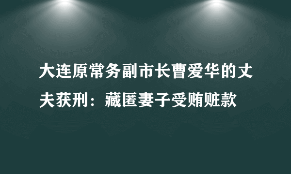 大连原常务副市长曹爱华的丈夫获刑：藏匿妻子受贿赃款