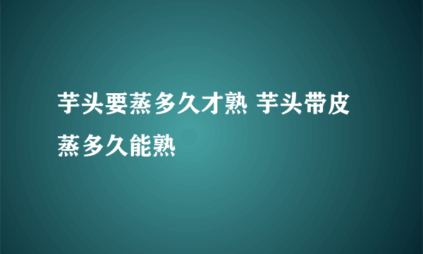 芋头要蒸多久才熟 芋头带皮蒸多久能熟