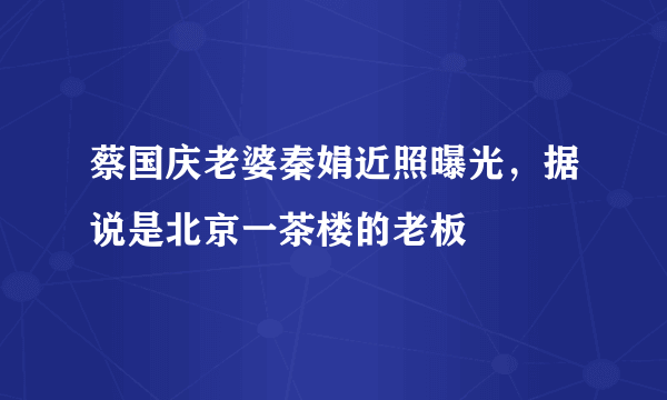 蔡国庆老婆秦娟近照曝光，据说是北京一茶楼的老板 