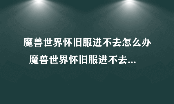 魔兽世界怀旧服进不去怎么办  魔兽世界怀旧服进不去解决方法