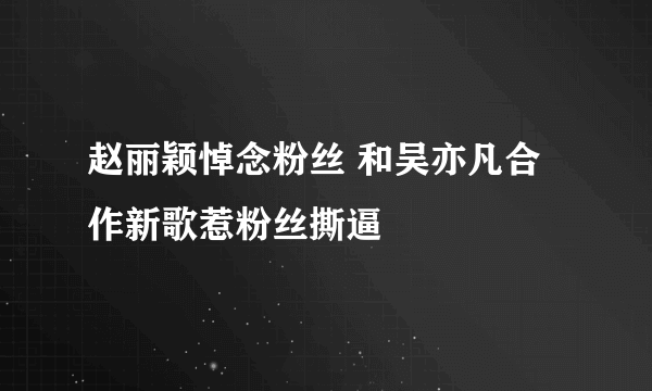 赵丽颖悼念粉丝 和吴亦凡合作新歌惹粉丝撕逼