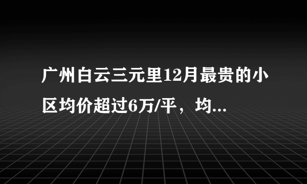 广州白云三元里12月最贵的小区均价超过6万/平，均价25848元/平