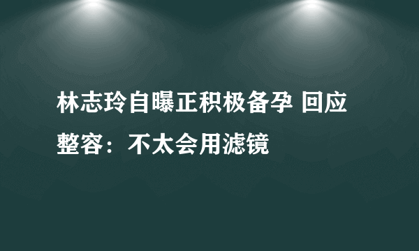 林志玲自曝正积极备孕 回应整容：不太会用滤镜