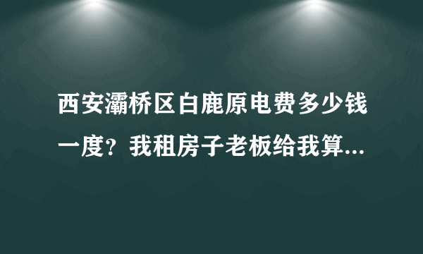 西安灞桥区白鹿原电费多少钱一度？我租房子老板给我算一块钱一度？