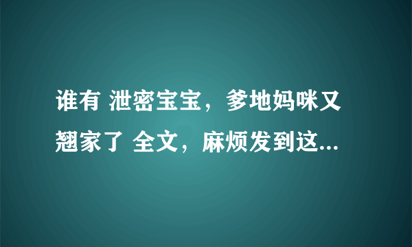 谁有 泄密宝宝，爹地妈咪又翘家了 全文，麻烦发到这个邮箱里：1149433051@qq com非常感谢