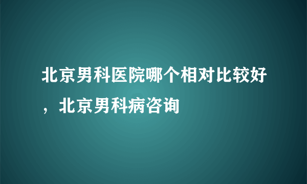 北京男科医院哪个相对比较好，北京男科病咨询