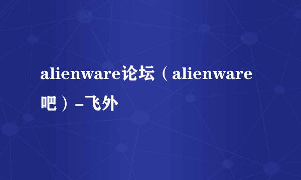 alienware论坛（alienware吧）-飞外