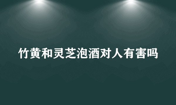 竹黄和灵芝泡酒对人有害吗