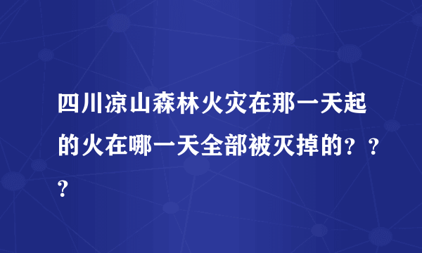 四川凉山森林火灾在那一天起的火在哪一天全部被灭掉的？？？