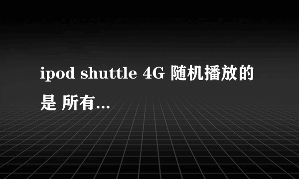 ipod shuttle 4G 随机播放的是 所有歌 还是一个播放列表里的歌