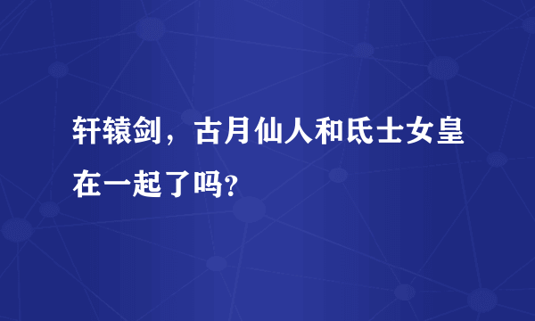 轩辕剑，古月仙人和氐士女皇在一起了吗？