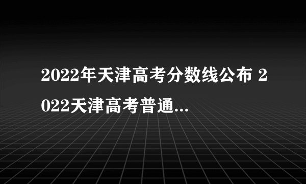 2022年天津高考分数线公布 2022天津高考普通本科录取分数线