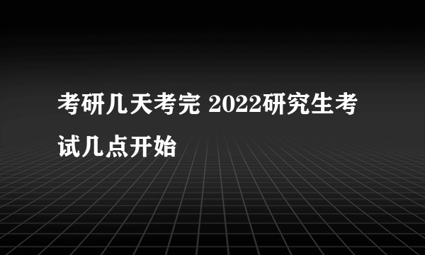 考研几天考完 2022研究生考试几点开始