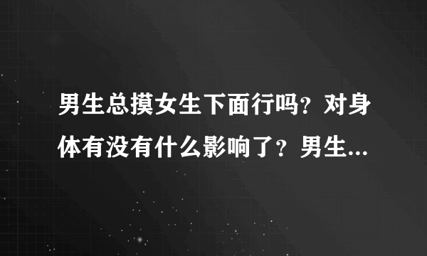 男生总摸女生下面行吗？对身体有没有什么影响了？男生...