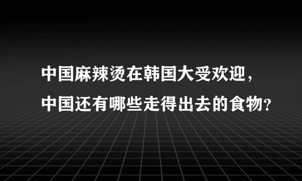 中国麻辣烫在韩国大受欢迎，中国还有哪些走得出去的食物？