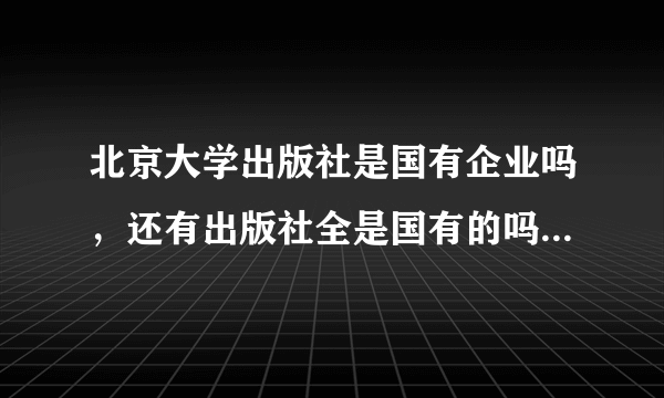 北京大学出版社是国有企业吗，还有出版社全是国有的吗?是国家参股还是国家独资？