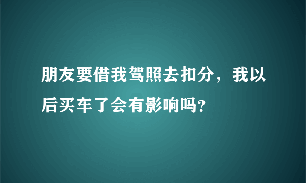 朋友要借我驾照去扣分，我以后买车了会有影响吗？