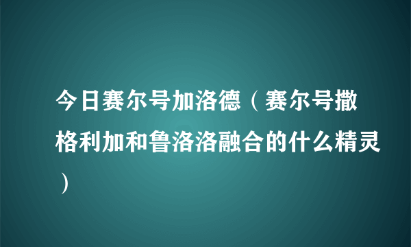 今日赛尔号加洛德（赛尔号撒格利加和鲁洛洛融合的什么精灵）