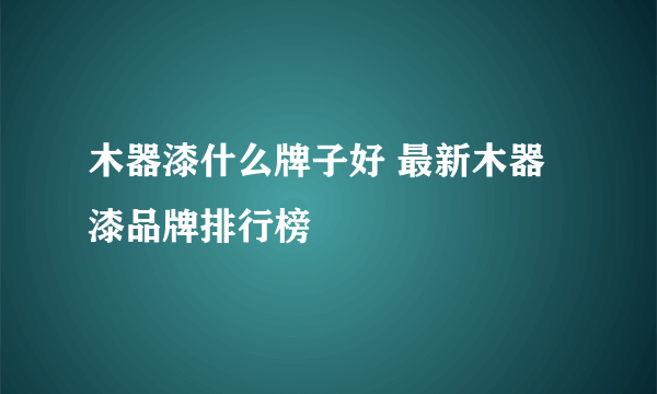 木器漆什么牌子好 最新木器漆品牌排行榜