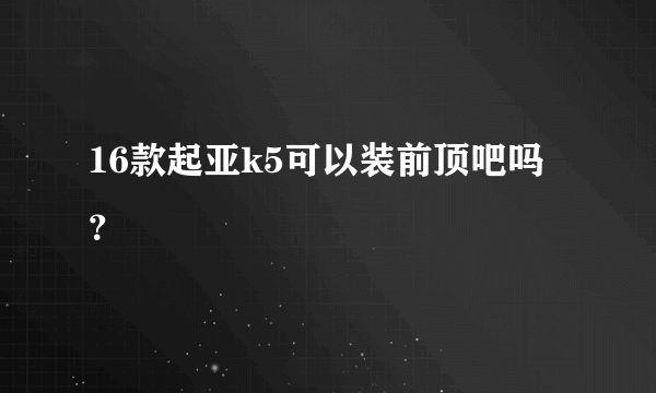 16款起亚k5可以装前顶吧吗？