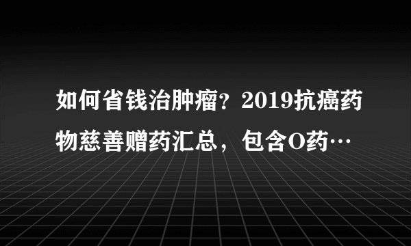 如何省钱治肿瘤？2019抗癌药物慈善赠药汇总，包含O药…