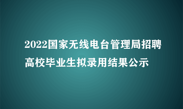 2022国家无线电台管理局招聘高校毕业生拟录用结果公示