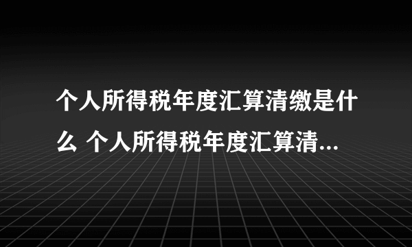 个人所得税年度汇算清缴是什么 个人所得税年度汇算清缴是什么意思