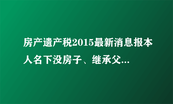 房产遗产税2015最新消息报本人名下没房子、继承父母惟一的一套房子需要交20%的屋遗产税吗