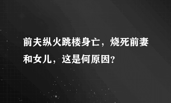 前夫纵火跳楼身亡，烧死前妻和女儿，这是何原因？