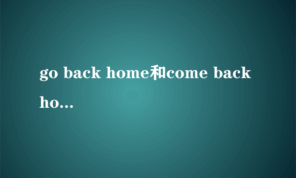 go back home和come back home有什么区别